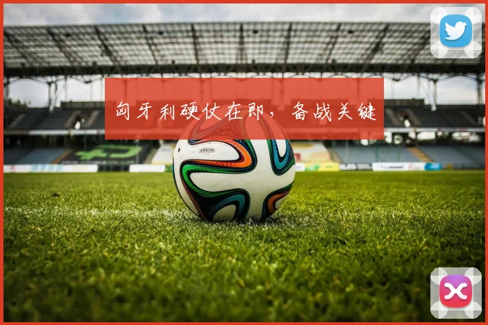 匈牙利硬仗在即，备战关键