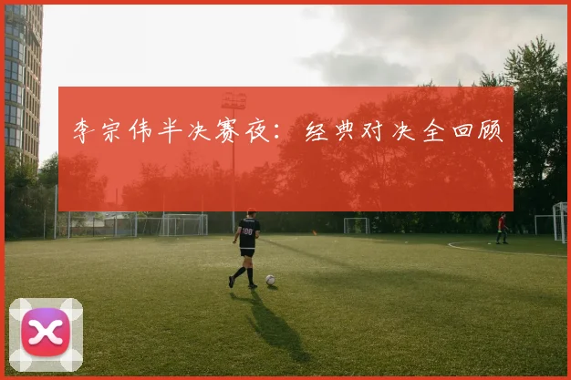 李宗伟半决赛夜：经典对决全回顾
