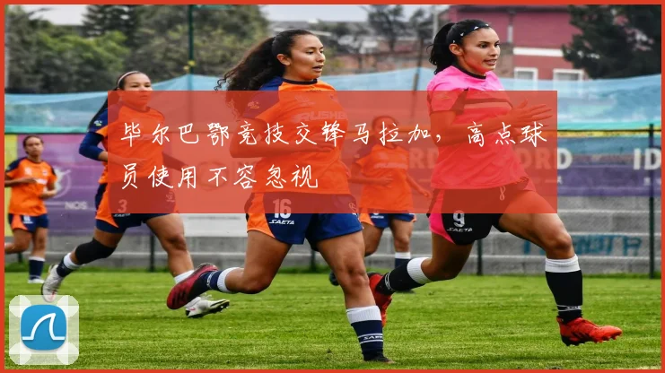毕尔巴鄂竞技交锋马拉加,高点球员使用不容忽视