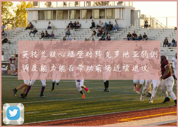 英格兰核心福登对阵克罗地亚弱侧调度能力能否带动前场连续进攻