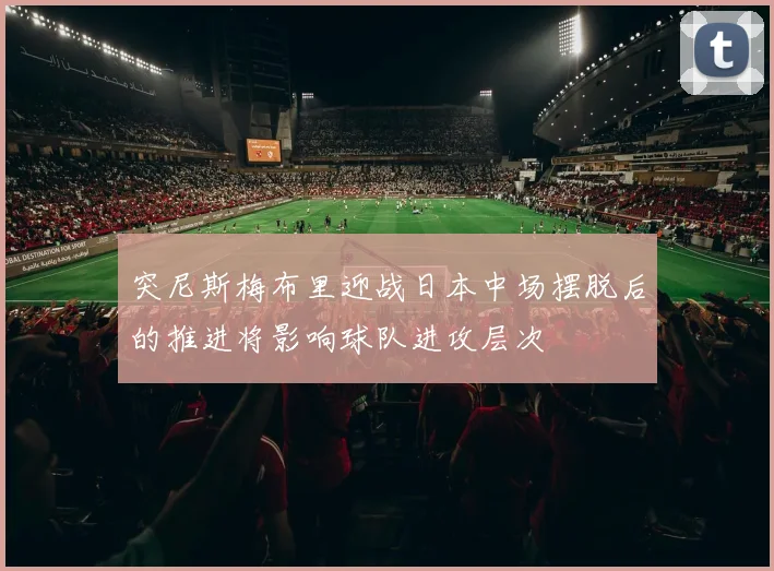 突尼斯梅布里迎战日本中场摆脱后的推进将影响球队进攻层次