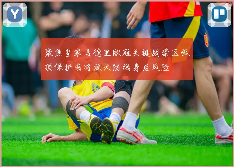 聚焦皇家马德里欧冠关键战禁区弧顶保护或将放大防线身后风险