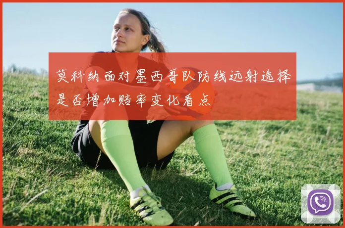 莫科纳面对墨西哥队防线远射选择是否增加赔率变化看点