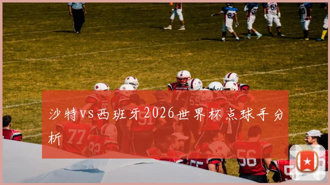 沙特vs西班牙2026世界杯点球手分析