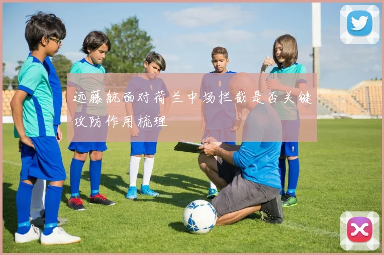 远藤航面对荷兰中场拦截是否关键攻防作用梳理