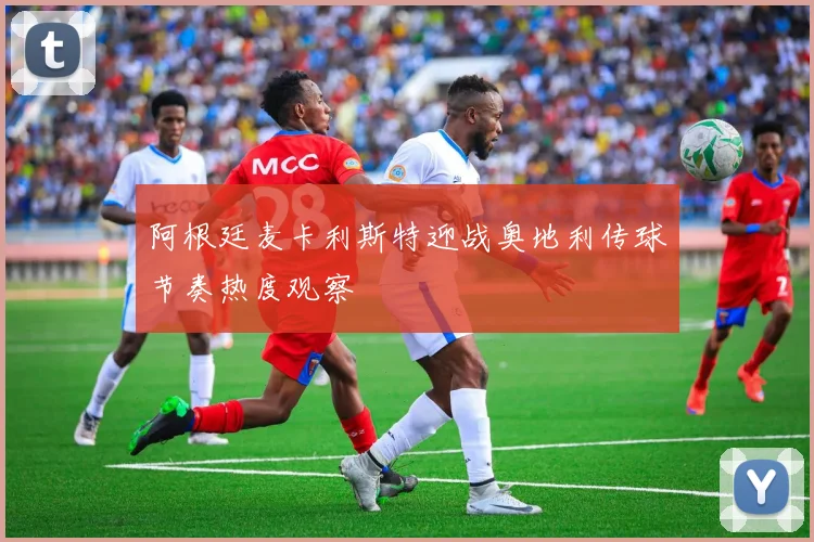 阿根廷麦卡利斯特迎战奥地利传球节奏热度观察