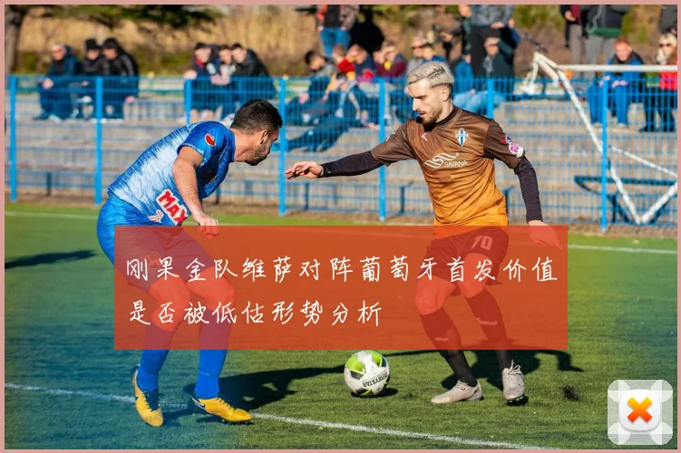 刚果金队维萨对阵葡萄牙首发价值是否被低估形势分析