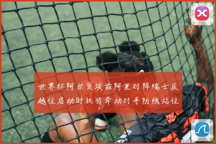 世界杯阿尔莫埃兹阿里对阵瑞士反越位启动时机将牵动对手防线站位