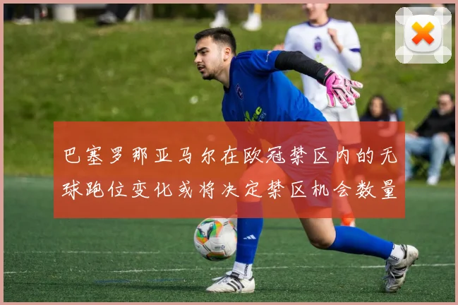 巴塞罗那亚马尔在欧冠禁区内的无球跑位变化或将决定禁区机会数量