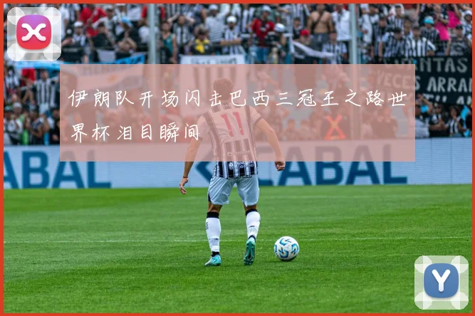 伊朗队开场闪击巴西三冠王之路世界杯泪目瞬间