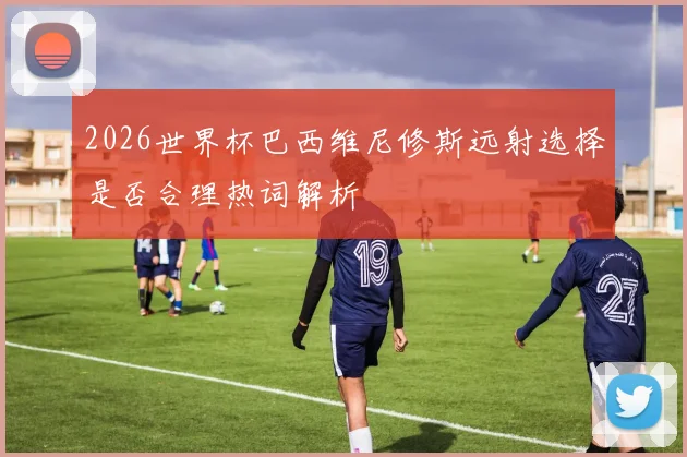 2026世界杯巴西维尼修斯远射选择是否合理热词解析