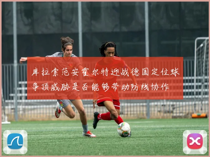 库拉索范安霍尔特迎战德国定位球争顶威胁是否能够带动防线协作