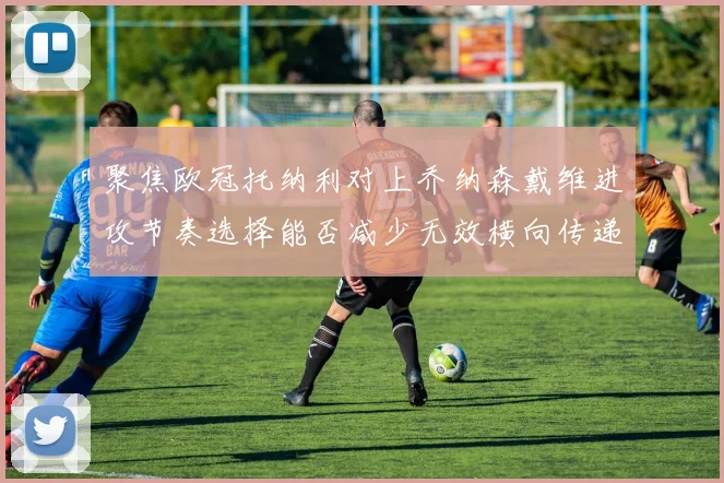 聚焦欧冠托纳利对上乔纳森戴维进攻节奏选择能否减少无效横向传递
