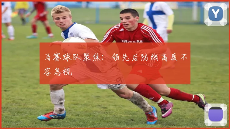 马赛球队聚焦:领先后防线高度不容忽视