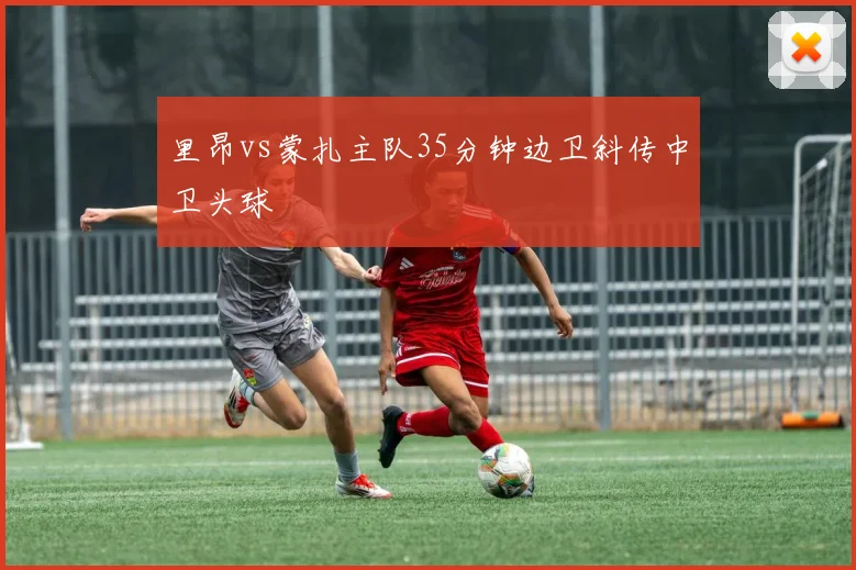 里昂vs蒙扎主队35分钟边卫斜传中卫头球