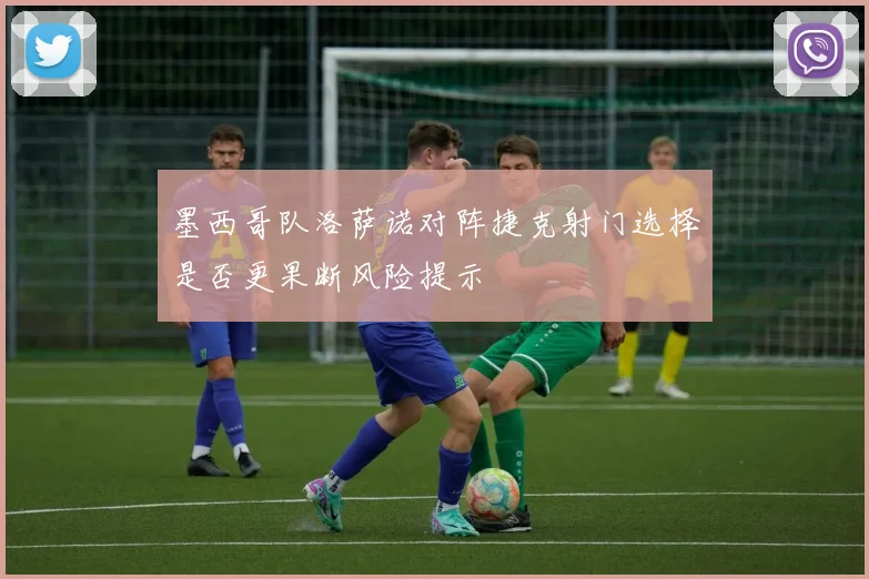 墨西哥队洛萨诺对阵捷克射门选择是否更果断风险提示