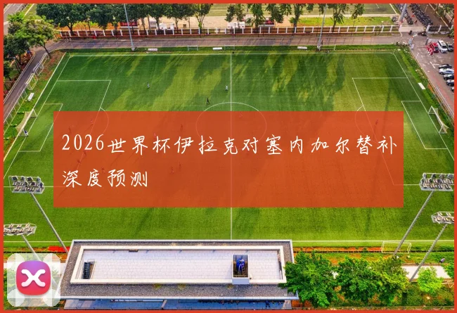 2026世界杯伊拉克对塞内加尔替补深度预测