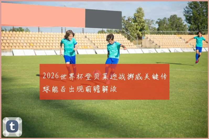 2026世界杯登贝莱迎战挪威关键传球能否出现前瞻解读