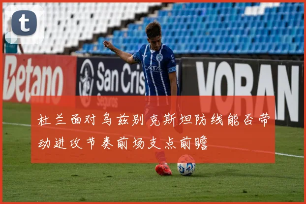 杜兰面对乌兹别克斯坦防线能否带动进攻节奏前场支点前瞻