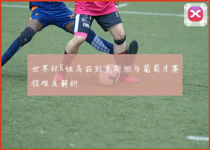 世界杯K组乌兹别克斯坦与葡萄牙赛程难度解析