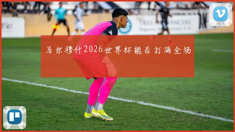 马尔穆什2026世界杯能否打满全场