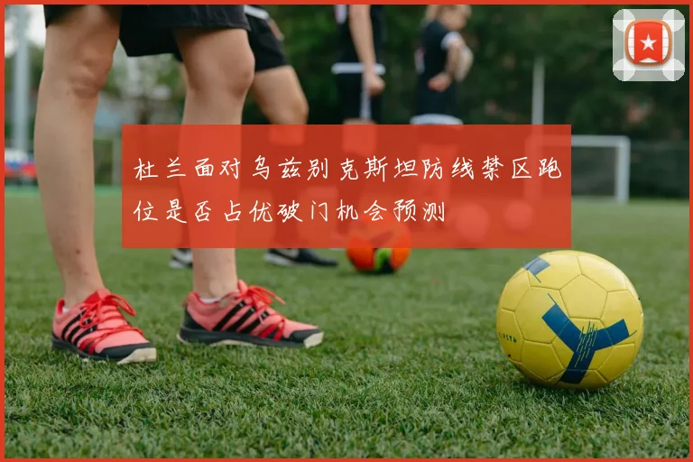 杜兰面对乌兹别克斯坦防线禁区跑位是否占优破门机会预测