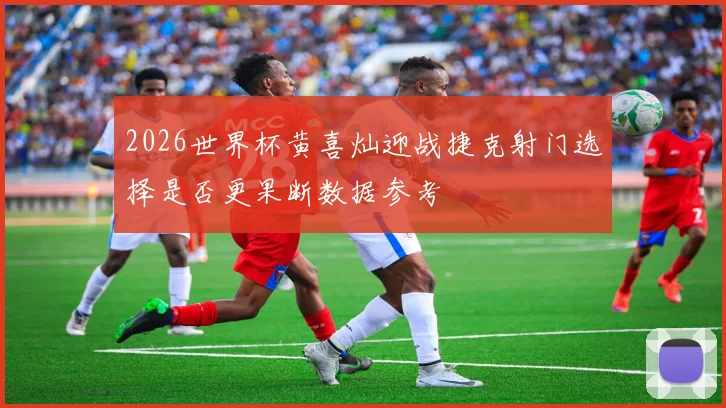 2026世界杯黄喜灿迎战捷克射门选择是否更果断数据参考