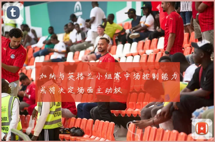 加纳与英格兰小组赛中场控制能力或将决定场面主动权